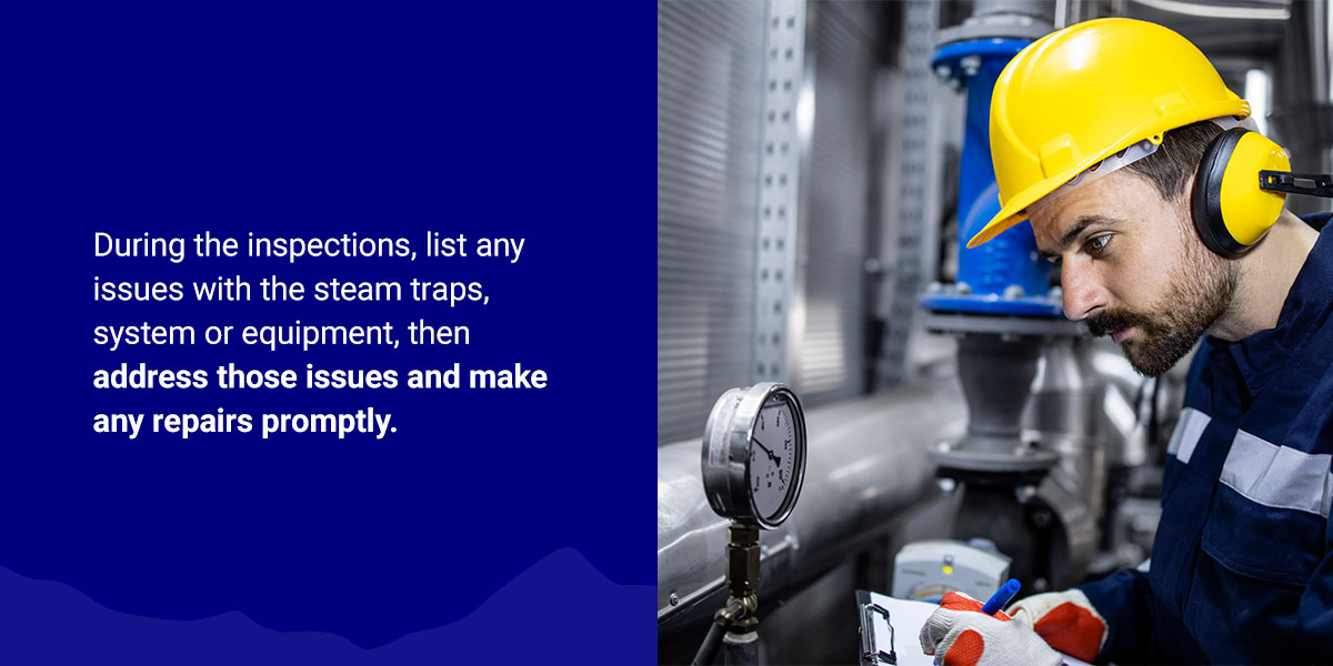 During the inspections, list any issues with the steam traps, system or equipment, then address those issues and make any repairs promptly.